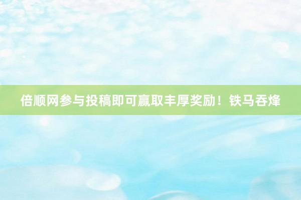 倍顺网参与投稿即可赢取丰厚奖励！铁马吞烽