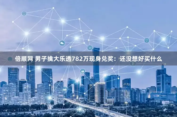 倍顺网 男子擒大乐透782万现身兑奖：还没想好买什么