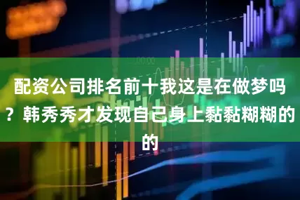 配资公司排名前十我这是在做梦吗？韩秀秀才发现自己身上黏黏糊糊的