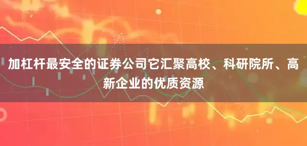 加杠杆最安全的证券公司它汇聚高校、科研院所、高新企业的优质资源