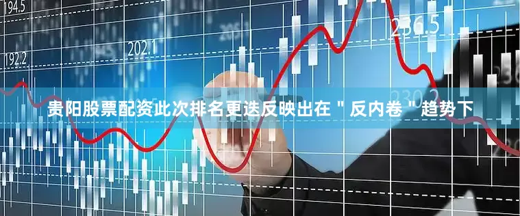 贵阳股票配资此次排名更迭反映出在＂反内卷＂趋势下