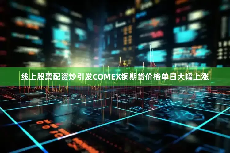 线上股票配资炒引发COMEX铜期货价格单日大幅上涨
