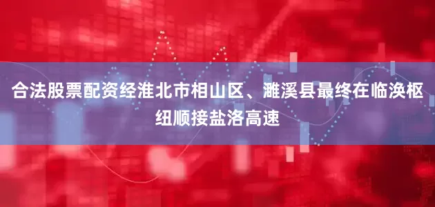 合法股票配资经淮北市相山区、濉溪县最终在临涣枢纽顺接盐洛高速