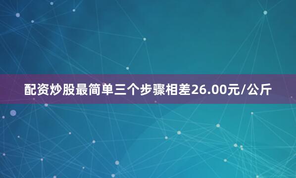 配资炒股最简单三个步骤相差26.00元/公斤