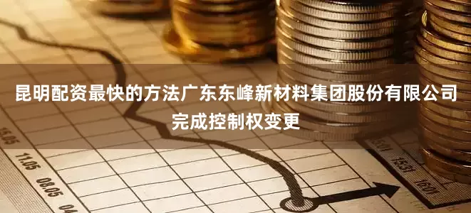 昆明配资最快的方法广东东峰新材料集团股份有限公司完成控制权变更