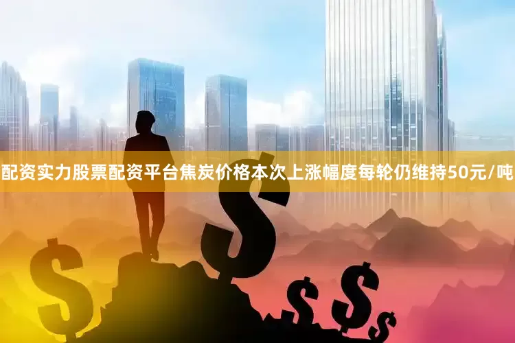 配资实力股票配资平台焦炭价格本次上涨幅度每轮仍维持50元/吨
