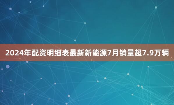 2024年配资明细表最新新能源7月销量超7.9万辆