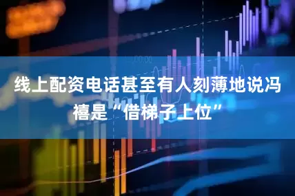 线上配资电话甚至有人刻薄地说冯禧是“借梯子上位”